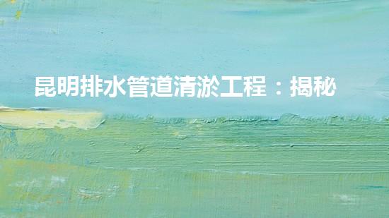 昆明排水管道清淤工程：揭秘城市底下的黑暗秘密！